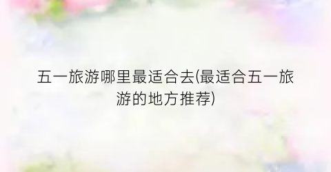 五一旅游哪里最适合去(最适合五一旅游的地方推荐)
