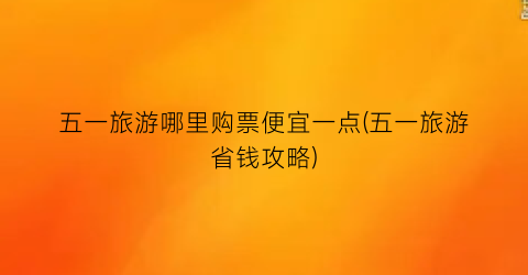 五一旅游哪里购票便宜一点(五一旅游省钱攻略)