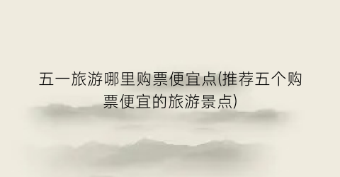 五一旅游哪里购票便宜点(推荐五个购票便宜的旅游景点)