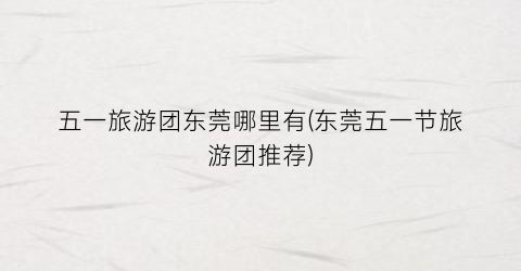 五一旅游团东莞哪里有(东莞五一节旅游团推荐)