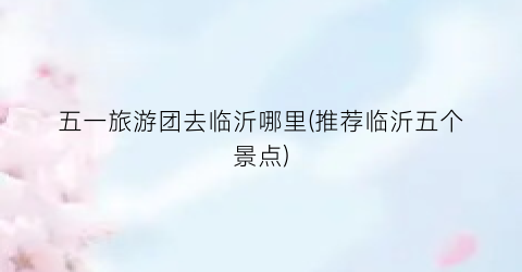 五一旅游团去临沂哪里(推荐临沂五个景点)