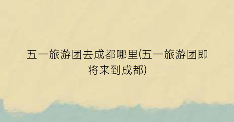五一旅游团去成都哪里(五一旅游团即将来到成都)