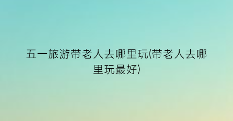 五一旅游带老人去哪里玩(带老人去哪里玩最好)