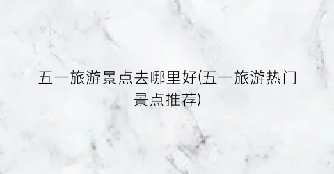五一旅游景点去哪里好(五一旅游热门景点推荐)