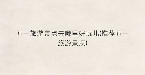 五一旅游景点去哪里好玩儿(推荐五一旅游景点)