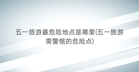 五一旅游最危险地点是哪里(五一旅游需警惕的危险点)