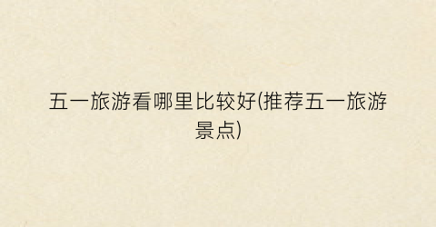 五一旅游看哪里比较好(推荐五一旅游景点)