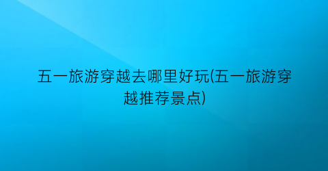 五一旅游穿越去哪里好玩(五一旅游穿越推荐景点)