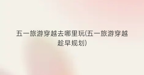 五一旅游穿越去哪里玩(五一旅游穿越趁早规划)