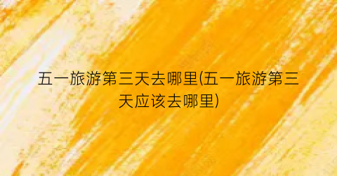 五一旅游第三天去哪里(五一旅游第三天应该去哪里)