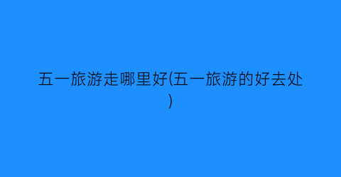 五一旅游走哪里好(五一旅游的好去处)