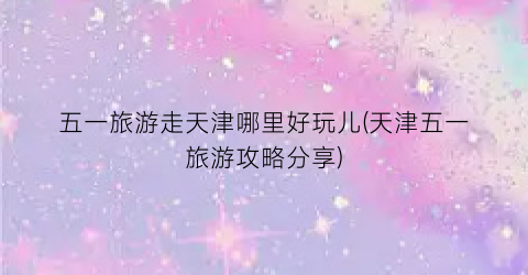 五一旅游走天津哪里好玩儿(天津五一旅游攻略分享)