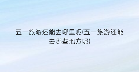 五一旅游还能去哪里呢(五一旅游还能去哪些地方呢)