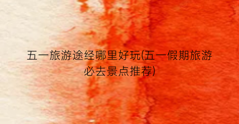 五一旅游途经哪里好玩(五一假期旅游必去景点推荐)