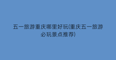 五一旅游重庆哪里好玩(重庆五一旅游必玩景点推荐)