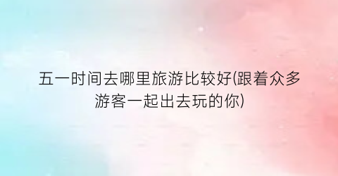 五一时间去哪里旅游比较好(跟着众多游客一起出去玩的你)