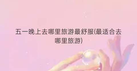 五一晚上去哪里旅游最舒服(最适合去哪里旅游)