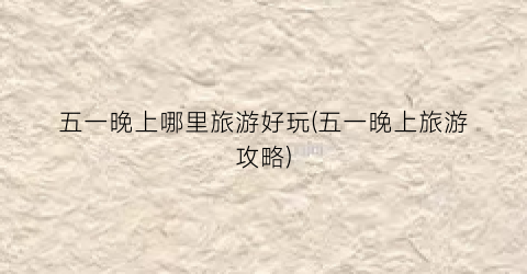 五一晚上哪里旅游好玩(五一晚上旅游攻略)