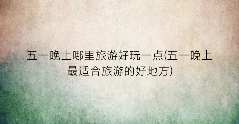 五一晚上哪里旅游好玩一点(五一晚上最适合旅游的好地方)