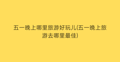 五一晚上哪里旅游好玩儿(五一晚上旅游去哪里最佳)