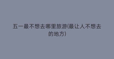 五一最不想去哪里旅游(最让人不想去的地方)