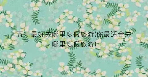 五一最好去哪里度假旅游(你最适合去哪里度假旅游)