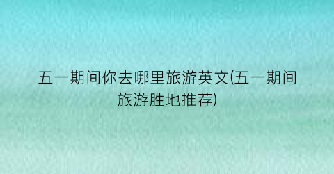五一期间你去哪里旅游英文(五一期间旅游胜地推荐)