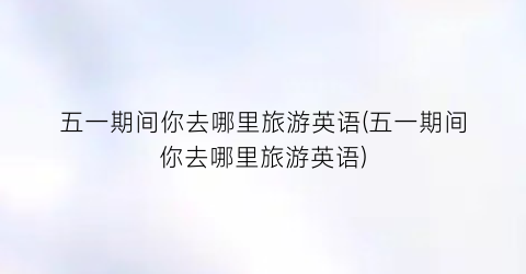 五一期间你去哪里旅游英语(五一期间你去哪里旅游英语)