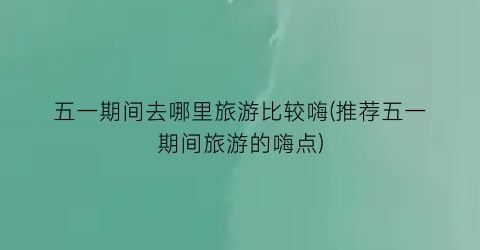 五一期间去哪里旅游比较嗨(推荐五一期间旅游的嗨点)
