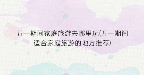 五一期间家庭旅游去哪里玩(五一期间适合家庭旅游的地方推荐)