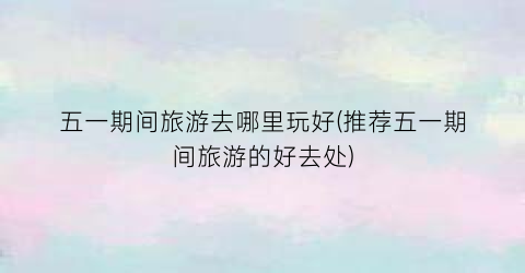 五一期间旅游去哪里玩好(推荐五一期间旅游的好去处)
