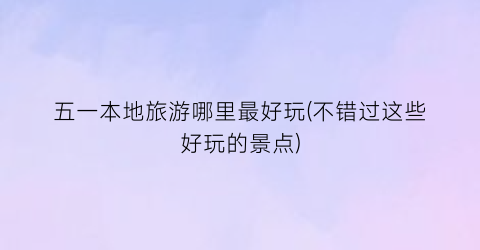 五一本地旅游哪里最好玩(不错过这些好玩的景点)