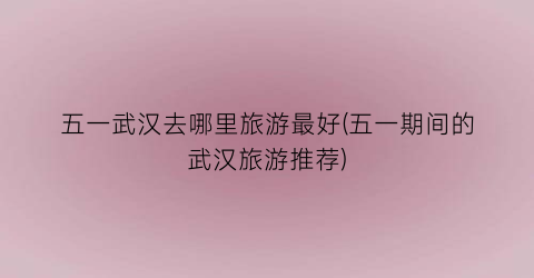 五一武汉去哪里旅游最好(五一期间的武汉旅游推荐)