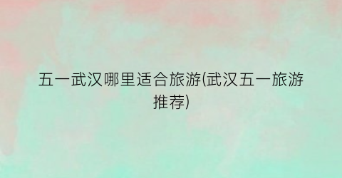 五一武汉哪里适合旅游(武汉五一旅游推荐)