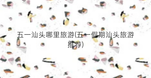 五一汕头哪里旅游(五一假期汕头旅游推荐)
