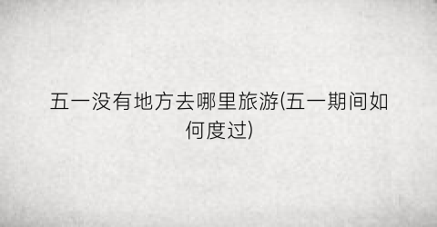 五一没有地方去哪里旅游(五一期间如何度过)