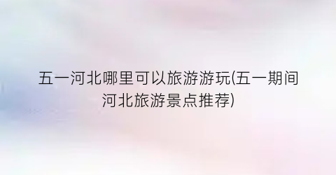 五一河北哪里可以旅游游玩(五一期间河北旅游景点推荐)