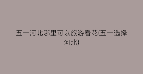 五一河北哪里可以旅游看花(五一选择河北)