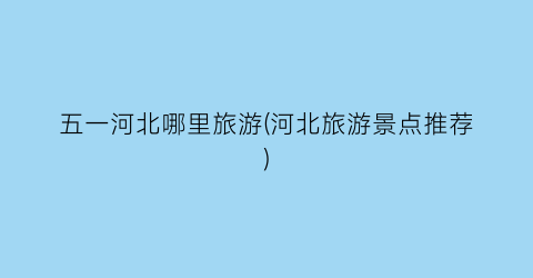 五一河北哪里旅游(河北旅游景点推荐)