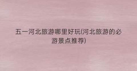 五一河北旅游哪里好玩(河北旅游的必游景点推荐)
