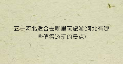 五一河北适合去哪里玩旅游(河北有哪些值得游玩的景点)