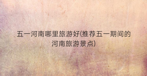 五一河南哪里旅游好(推荐五一期间的河南旅游景点)
