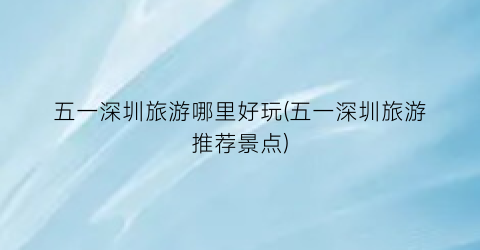 五一深圳旅游哪里好玩(五一深圳旅游推荐景点)