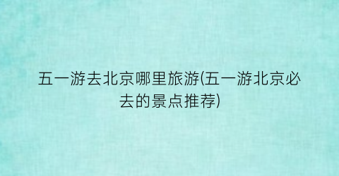 五一游去北京哪里旅游(五一游北京必去的景点推荐)