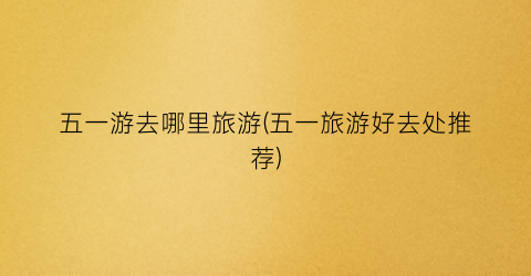 五一游去哪里旅游(五一旅游好去处推荐)