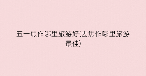 五一焦作哪里旅游好(去焦作哪里旅游最佳)