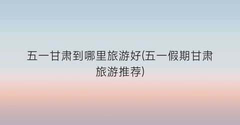 五一甘肃到哪里旅游好(五一假期甘肃旅游推荐)