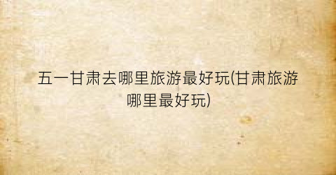 五一甘肃去哪里旅游最好玩(甘肃旅游哪里最好玩)