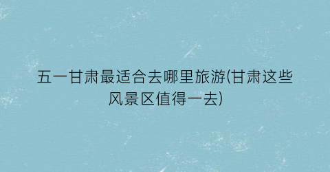 五一甘肃最适合去哪里旅游(甘肃这些风景区值得一去)