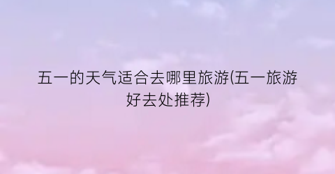 五一的天气适合去哪里旅游(五一旅游好去处推荐)